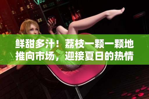 鮮甜多汁！荔枝一顆一顆地推向市場(chǎng)，迎接夏日的熱情