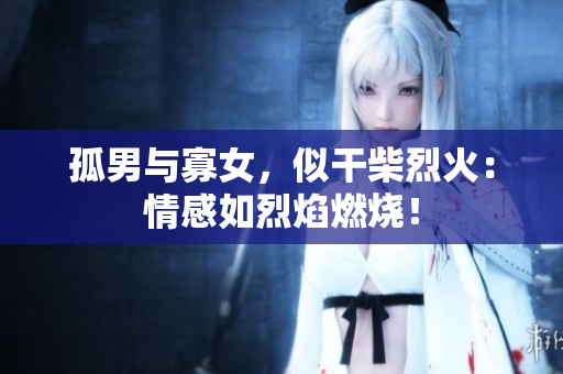 孤男與寡女，似干柴烈火：情感如烈焰燃燒！