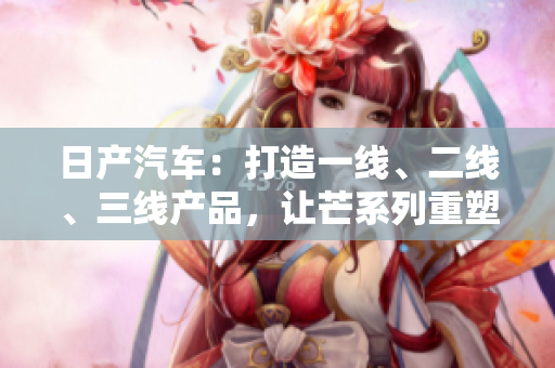 日產(chǎn)汽車：打造一線、二線、三線產(chǎn)品，讓芒系列重塑品牌輝煌