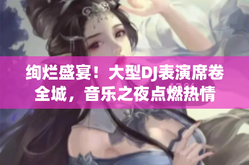 絢爛盛宴！大型DJ表演席卷全城，音樂之夜點燃熱情