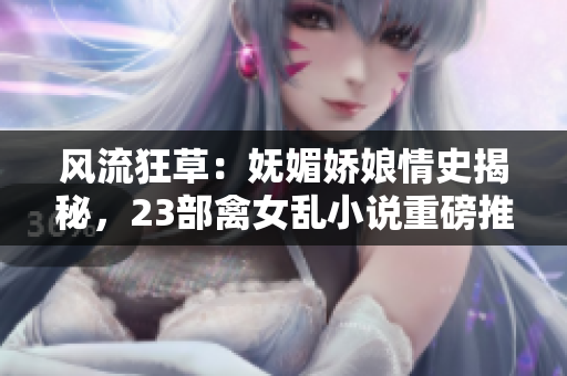 風(fēng)流狂草：嫵媚嬌娘情史揭秘，23部禽女亂小說重磅推薦