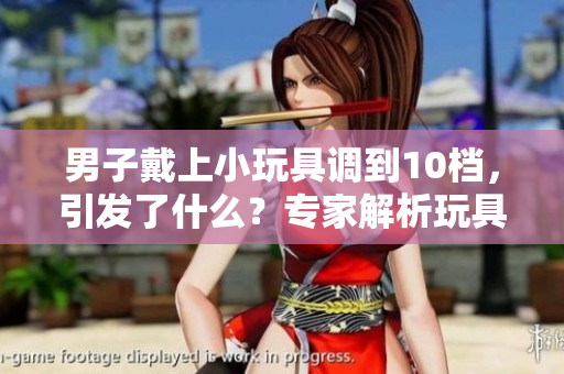 男子戴上小玩具調(diào)到10檔，引發(fā)了什么？專家解析玩具對人類行為的影響！