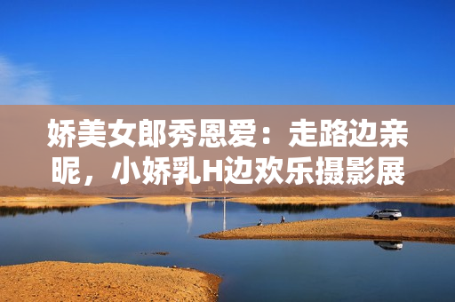 嬌美女郎秀恩愛：走路邊親昵，小嬌乳H邊歡樂攝影展示