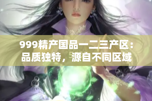 999精產(chǎn)國品一二三產(chǎn)區(qū)：品質(zhì)獨(dú)特，源自不同區(qū)域