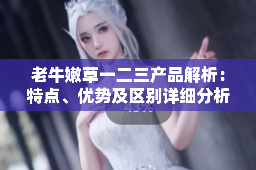 老牛嫩草一二三產(chǎn)品解析：特點(diǎn)、優(yōu)勢(shì)及區(qū)別詳細(xì)分析