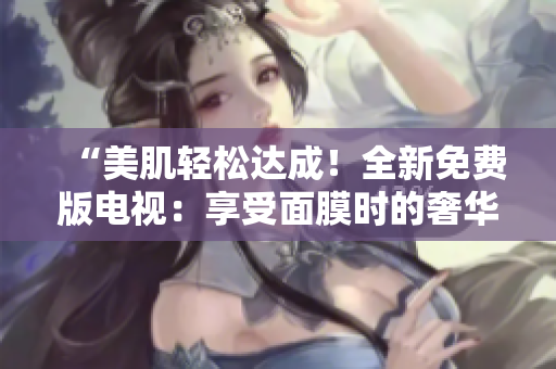 “美肌輕松達(dá)成！全新免費(fèi)版電視：享受面膜時(shí)的奢華體驗(yàn)”