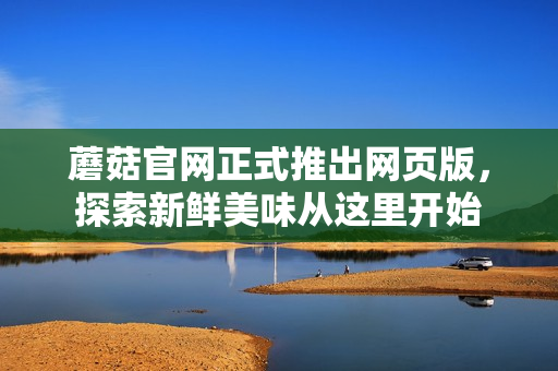 蘑菇官網(wǎng)正式推出網(wǎng)頁版，探索新鮮美味從這里開始