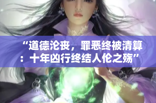 “道德淪喪，罪惡終被清算：十年兇行終結(jié)人倫之殤”