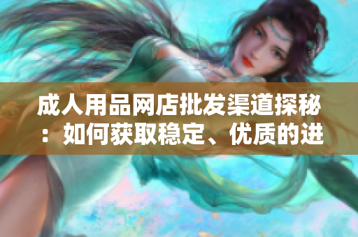 成人用品網(wǎng)店批發(fā)渠道探秘：如何獲取穩(wěn)定、優(yōu)質(zhì)的進(jìn)貨渠道