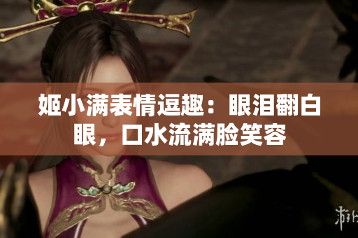 姬小滿表情逗趣：眼淚翻白眼，口水流滿臉笑容