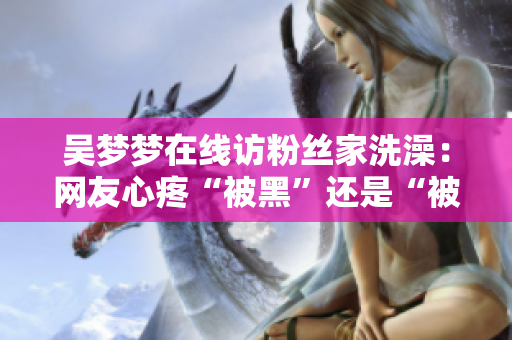 吳夢(mèng)夢(mèng)在線訪粉絲家洗澡：網(wǎng)友心疼“被黑”還是“被愛”？