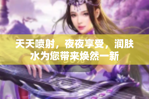 天天噴射，夜夜享受，潤(rùn)膚水為您帶來(lái)煥然一新