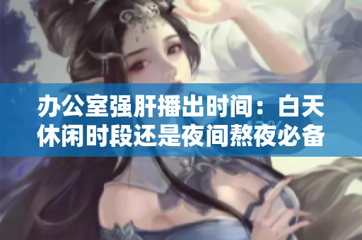辦公室強(qiáng)肝播出時(shí)間：白天休閑時(shí)段還是夜間熬夜必備？