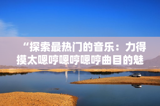 “探索最熱門(mén)的音樂(lè)：力得摸太嗯哼嗯哼嗯哼曲目的魅力解析”