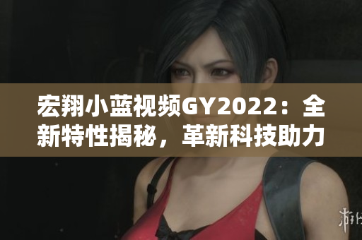 宏翔小藍(lán)視頻GY2022：全新特性揭秘，革新科技助力未來創(chuàng)新