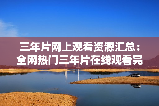 三年片網(wǎng)上觀看資源匯總：全網(wǎng)熱門(mén)三年片在線(xiàn)觀看完整版資源分享