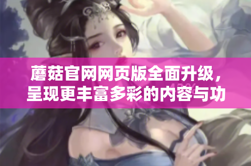 蘑菇官網(wǎng)網(wǎng)頁(yè)版全面升級(jí)，呈現(xiàn)更豐富多彩的內(nèi)容與功能