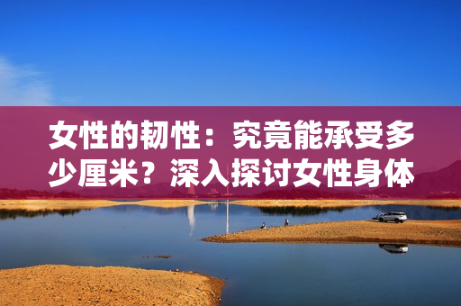 女性的韌性：究竟能承受多少厘米？深入探討女性身體的極限性能
