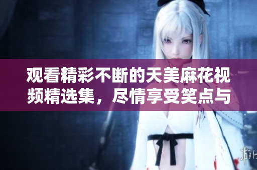 觀看精彩不斷的天美麻花視頻精選集，盡情享受笑點(diǎn)與情感的碰撞