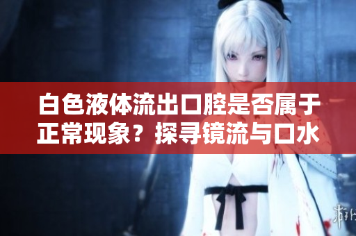 白色液體流出口腔是否屬于正?，F(xiàn)象？探尋鏡流與口水流的關(guān)聯(lián)