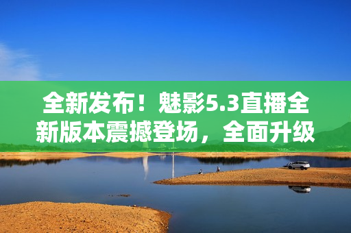 全新發(fā)布！魅影5.3直播全新版本震撼登場，全面升級(jí)帶來更多驚喜