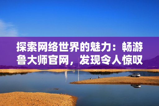 探索網(wǎng)絡(luò)世界的魅力：暢游魯大師官網(wǎng)，發(fā)現(xiàn)令人驚嘆的視覺盛宴與實(shí)用工具
