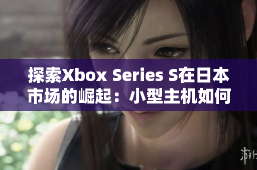 探索Xbox Series S在日本市場的崛起：小型主機(jī)如何贏得玩家青睞？