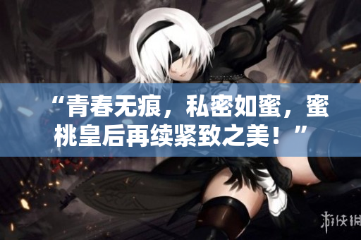 “青春無痕，私密如蜜，蜜桃皇后再續(xù)緊致之美！”