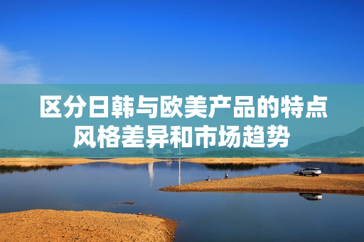 區(qū)分日韓與歐美產(chǎn)品的特點(diǎn)風(fēng)格差異和市場趨勢
