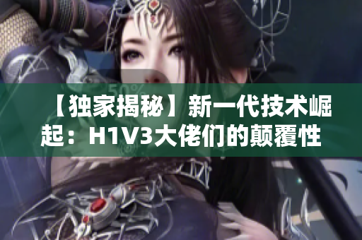 【獨家揭秘】新一代技術崛起：H1V3大佬們的顛覆性創(chuàng)新助力產(chǎn)業(yè)變革
