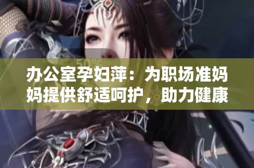 辦公室孕婦萍：為職場(chǎng)準(zhǔn)媽媽提供舒適呵護(hù)，助力健康工作