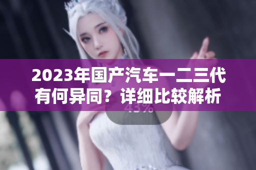 2023年國產(chǎn)汽車一二三代有何異同？詳細比較解析