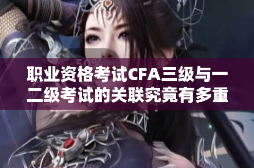 職業(yè)資格考試CFA三級(jí)與一二級(jí)考試的關(guān)聯(lián)究竟有多重要？