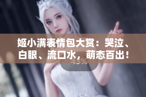 姬小滿表情包大賞：哭泣、白眼、流口水，萌態(tài)百出！