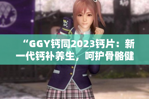 “GGY鈣同2023鈣片：新一代鈣補養(yǎng)生，呵護骨骼健康！”