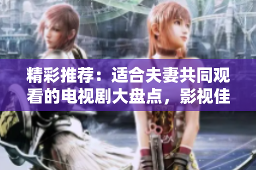 精彩推薦：適合夫妻共同觀看的電視劇大盤點，影視佳作等你一同品味