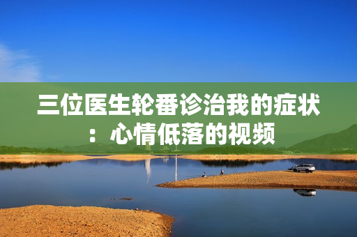 三位醫(yī)生輪番診治我的癥狀：心情低落的視頻