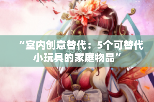 “室內(nèi)創(chuàng)意替代：5個(gè)可替代小玩具的家庭物品”