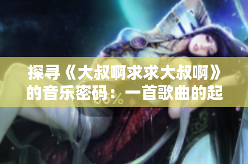 探尋《大叔啊求求大叔啊》的音樂(lè)密碼：一首歌曲的起源與魅力