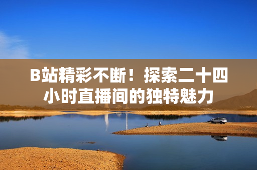 B站精彩不斷！探索二十四小時(shí)直播間的獨(dú)特魅力