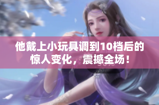 他戴上小玩具調(diào)到10檔后的驚人變化，震撼全場！