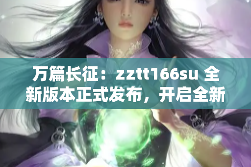 萬篇長征：zztt166su 全新版本正式發(fā)布，開啟全新篇章