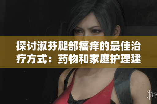 探討淑芬腿部瘙癢的最佳治療方式：藥物和家庭護(hù)理建議