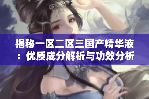 揭秘一區(qū)二區(qū)三國產(chǎn)精華液：優(yōu)質(zhì)成分解析與功效分析，帶你了解國內(nèi)護(hù)膚界的瑰寶