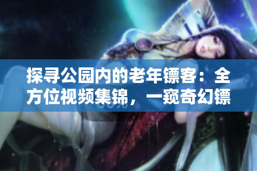 探尋公園內(nèi)的老年鏢客：全方位視頻集錦，一窺奇幻鏢局世界