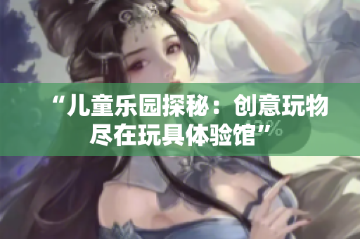 “兒童樂(lè)園探秘：創(chuàng)意玩物盡在玩具體驗(yàn)館”