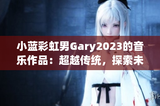 小藍彩虹男Gary2023的音樂作品：超越傳統(tǒng)，探索未來的聲音之旅