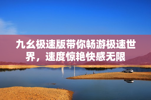 九幺極速版帶你暢游極速世界，速度驚艷快感無(wú)限