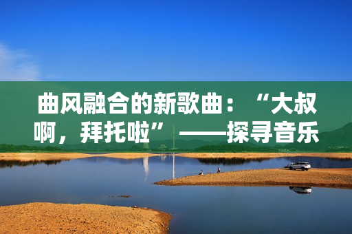 曲風(fēng)融合的新歌曲：“大叔啊，拜托啦” ——探尋音樂界的多元表達(dá)