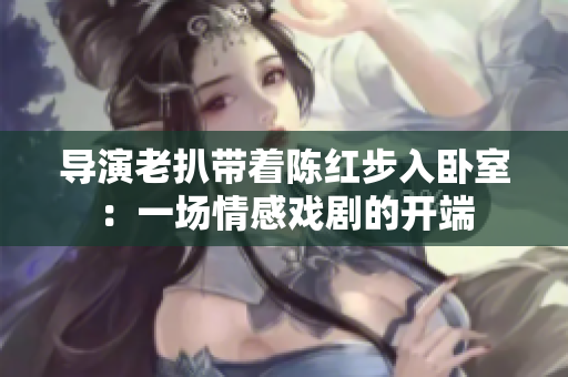 導演老扒帶著陳紅步入臥室：一場情感戲劇的開端